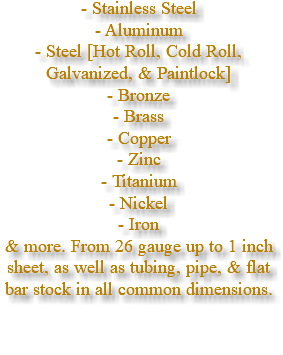 - Stainless Steel - Aluminum - Steel [Hot Roll, Cold Roll, Galvanized, & Paintlock] - Bronze - Brass - Copper - Zinc - Titanium - Nickel - Iron & more. From 26 gauge up to 1 inch sheet, as well as tubing, pipe, & flat bar stock in all common dimensions.